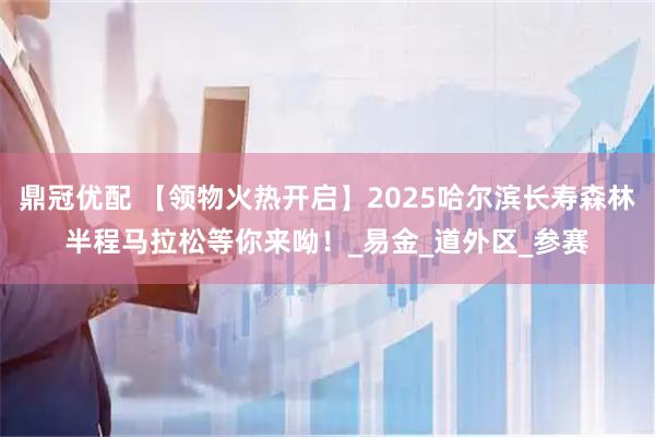 鼎冠优配 【领物火热开启】2025哈尔滨长寿森林半程马拉松等你来呦！_易金_道外区_参赛