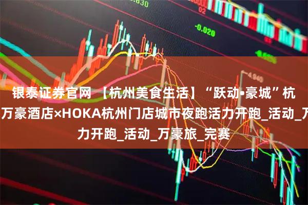 银泰证券官网 【杭州美食生活】“跃动•豪城”杭州钱江新城万豪酒店×HOKA杭州门店城市夜跑活力开跑_活动_万豪旅_完赛