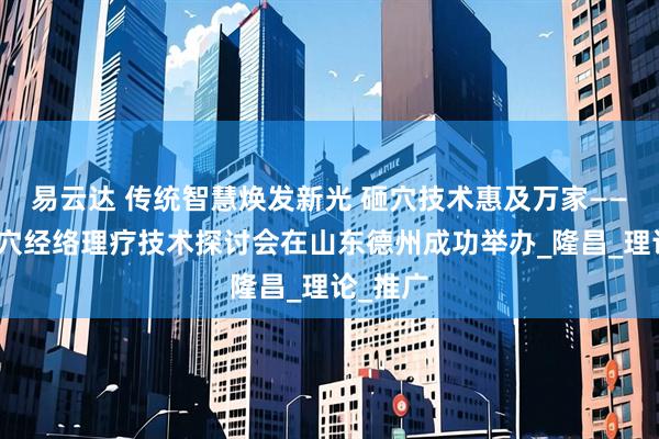 易云达 传统智慧焕发新光 砸穴技术惠及万家——中医腧穴经络理疗技术探讨会在山东德州成功举办_隆昌_理论_推广