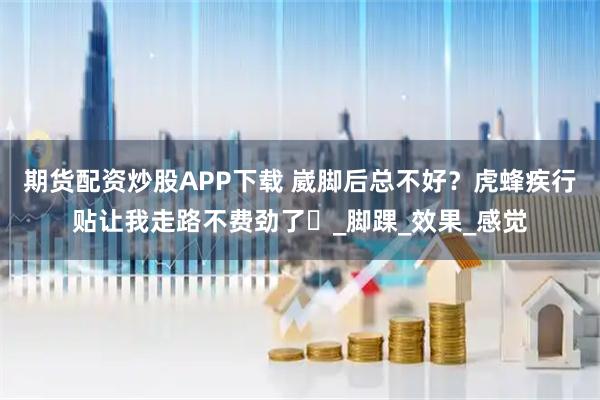 期货配资炒股APP下载 崴脚后总不好？虎蜂疾行贴让我走路不费劲了​_脚踝_效果_感觉