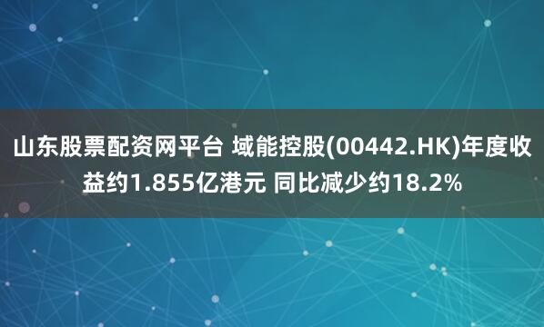 山东股票配资网平台 域能控股(00442.HK)年度收益约1.855亿港元 同比减少约18.2%