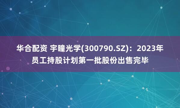 华合配资 宇瞳光学(300790.SZ)：2023年员工持股计划第一批股份出售完毕