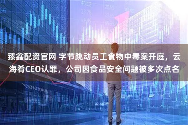 臻鑫配资官网 字节跳动员工食物中毒案开庭，云海肴CEO认罪，公司因食品安全问题被多次点名