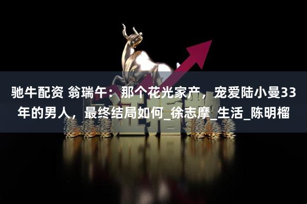 驰牛配资 翁瑞午：那个花光家产，宠爱陆小曼33年的男人，最终结局如何_徐志摩_生活_陈明榴