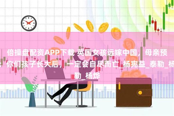 倍操盘配资APP下载 英国女孩远嫁中国，母亲预言：你们孩子长大后，一定会自尽而亡_杨宪益_泰勒_杨烨