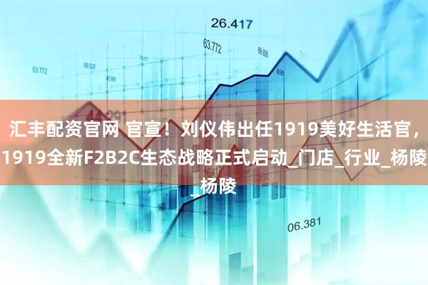 汇丰配资官网 官宣！刘仪伟出任1919美好生活官，1919全新F2B2C生态战略正式启动_门店_行业_杨陵