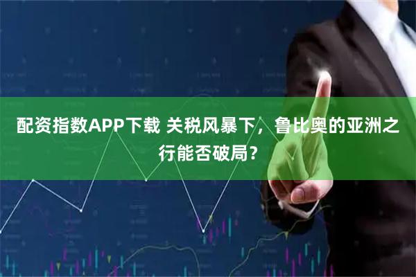 配资指数APP下载 关税风暴下，鲁比奥的亚洲之行能否破局？