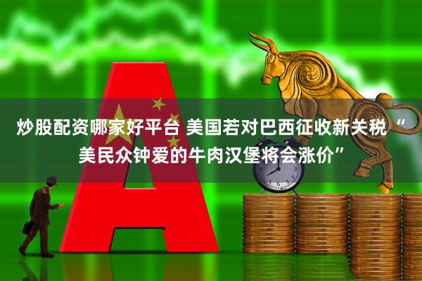 炒股配资哪家好平台 美国若对巴西征收新关税 “美民众钟爱的牛肉汉堡将会涨价”