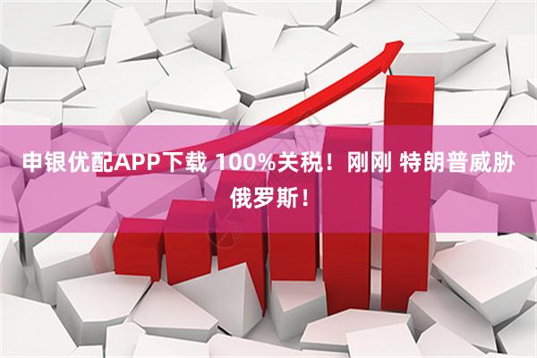 申银优配APP下载 100%关税！刚刚 特朗普威胁俄罗斯！