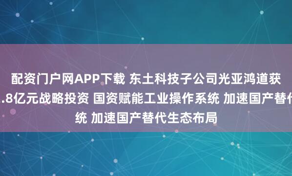 配资门户网APP下载 东土科技子公司光亚鸿道获昆仑北工2.8亿元战略投资 国资赋能工业操作系统 加速国产替代生态布局