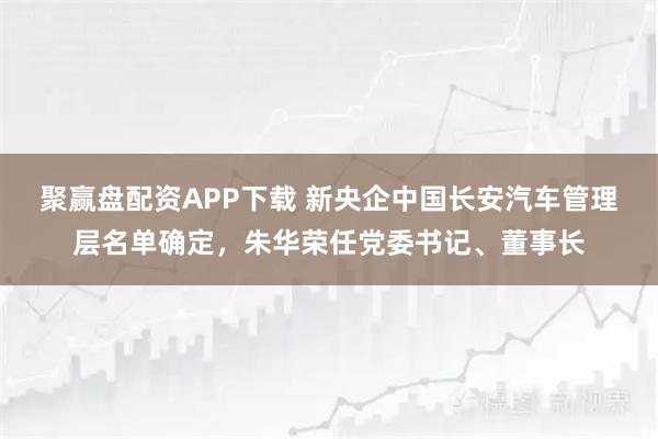 聚赢盘配资APP下载 新央企中国长安汽车管理层名单确定，朱华荣任党委书记、董事长