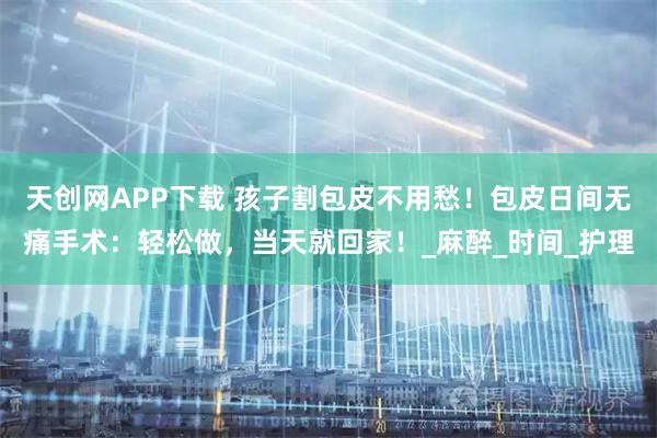天创网APP下载 孩子割包皮不用愁！包皮日间无痛手术：轻松做，当天就回家！_麻醉_时间_护理