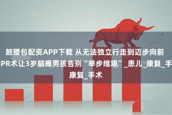 鼓腰包配资APP下载 从无法独立行走到迈步向前 FSPR术让3岁脑瘫男孩告别“举步维艰”_患儿_康复_手术