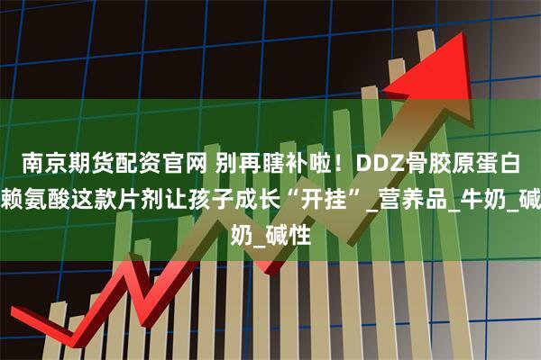 南京期货配资官网 别再瞎补啦！DDZ骨胶原蛋白肽赖氨酸这款片剂让孩子成长“开挂”_营养品_牛奶_碱性