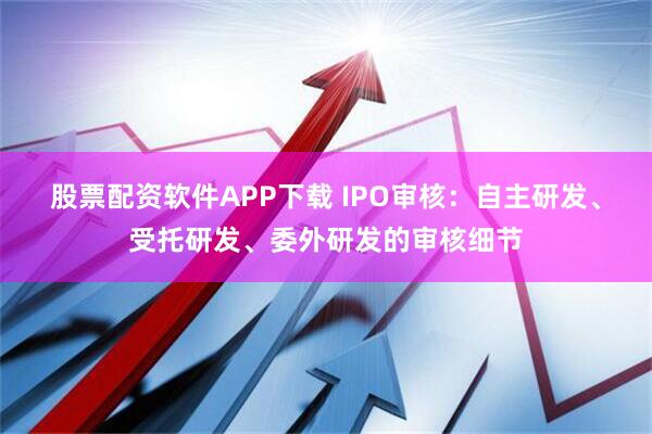 股票配资软件APP下载 IPO审核：自主研发、受托研发、委外研发的审核细节