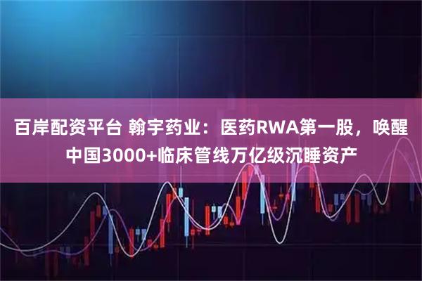 百岸配资平台 翰宇药业：医药RWA第一股，唤醒中国3000+临床管线万亿级沉睡资产