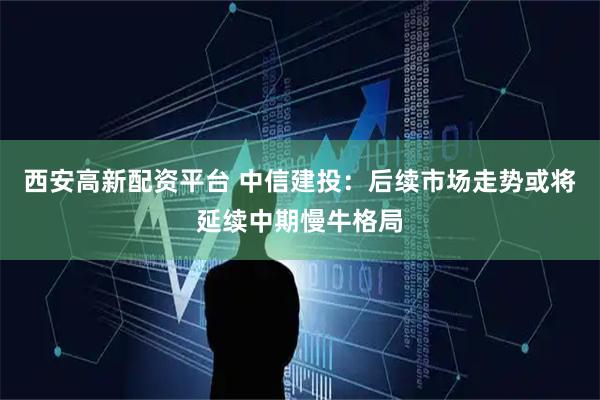 西安高新配资平台 中信建投：后续市场走势或将延续中期慢牛格局