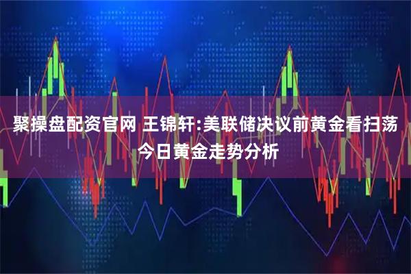 聚操盘配资官网 王锦轩:美联储决议前黄金看扫荡 今日黄金走势分析