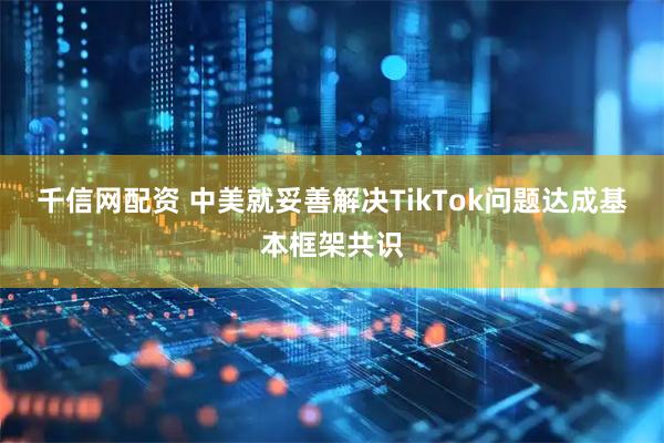 千信网配资 中美就妥善解决TikTok问题达成基本框架共识