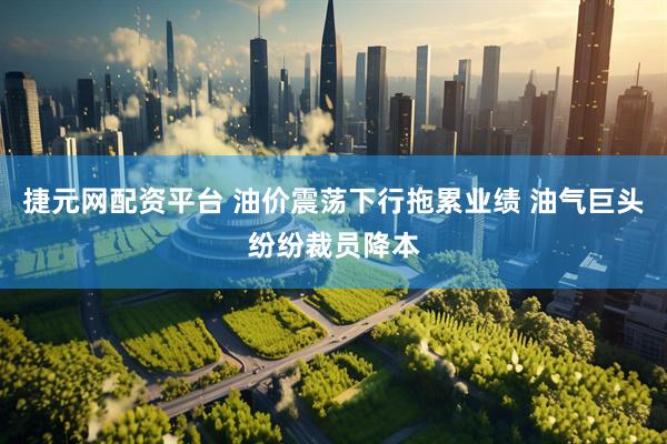 捷元网配资平台 油价震荡下行拖累业绩 油气巨头纷纷裁员降本