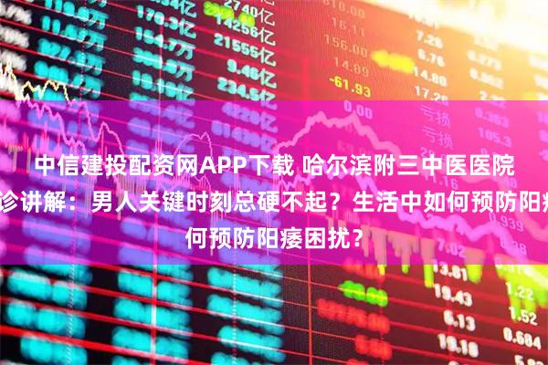 中信建投配资网APP下载 哈尔滨附三中医医院性福门诊讲解：男人关键时刻总硬不起？生活中如何预防阳痿困扰？