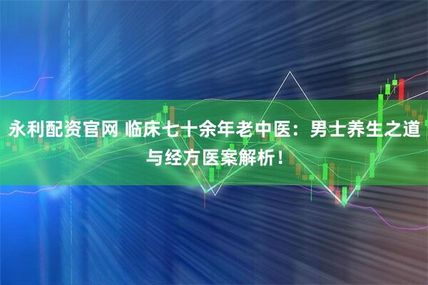 永利配资官网 临床七十余年老中医：男士养生之道与经方医案解析！