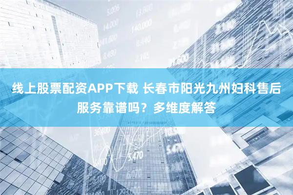线上股票配资APP下载 长春市阳光九州妇科售后服务靠谱吗？多维度解答