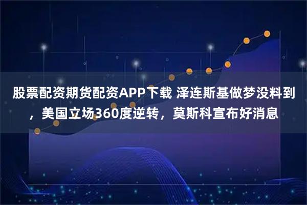 股票配资期货配资APP下载 泽连斯基做梦没料到，美国立场360度逆转，莫斯科宣布好消息