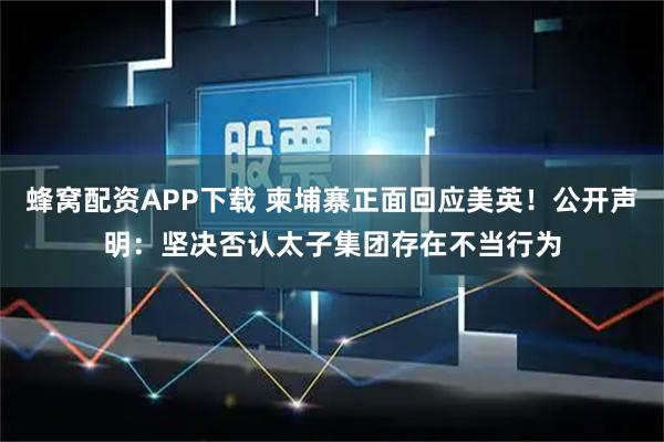 蜂窝配资APP下载 柬埔寨正面回应美英！公开声明：坚决否认太子集团存在不当行为