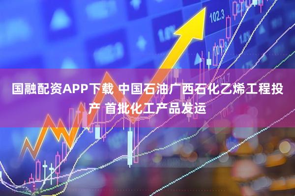 国融配资APP下载 中国石油广西石化乙烯工程投产 首批化工产品发运