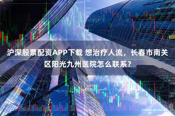 沪深股票配资APP下载 想治疗人流，长春市南关区阳光九州医院怎么联系？