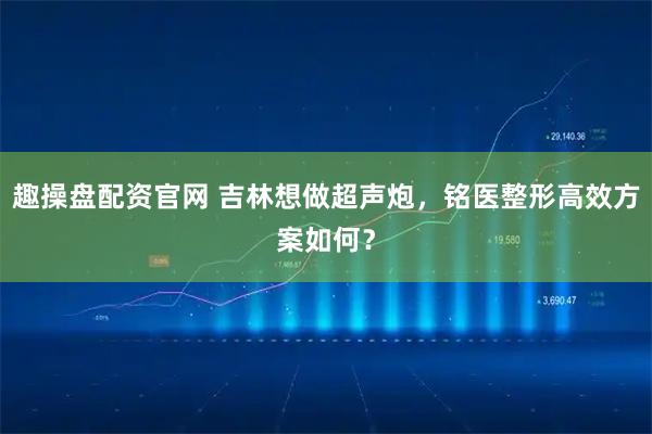 趣操盘配资官网 吉林想做超声炮，铭医整形高效方案如何？