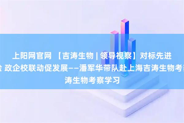 上阳网官网 【吉涛生物 | 领导视察】对标先进学经验 政企校联动促发展——潘军华带队赴上海吉涛生物考察学习