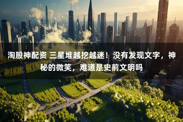 淘股神配资 三星堆越挖越迷！没有发现文字，神秘的微笑，难道是史前文明吗