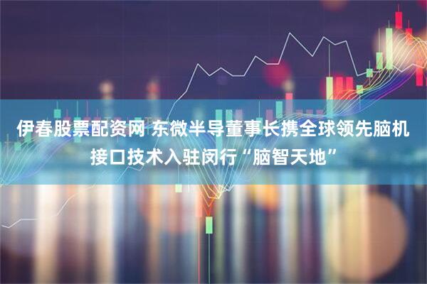 伊春股票配资网 东微半导董事长携全球领先脑机接口技术入驻闵行“脑智天地”