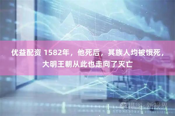 优益配资 1582年，他死后，其族人均被饿死，大明王朝从此也走向了灭亡