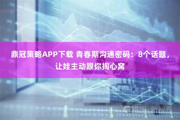 鼎冠策略APP下载 青春期沟通密码：8个话题，让娃主动跟你掏心窝