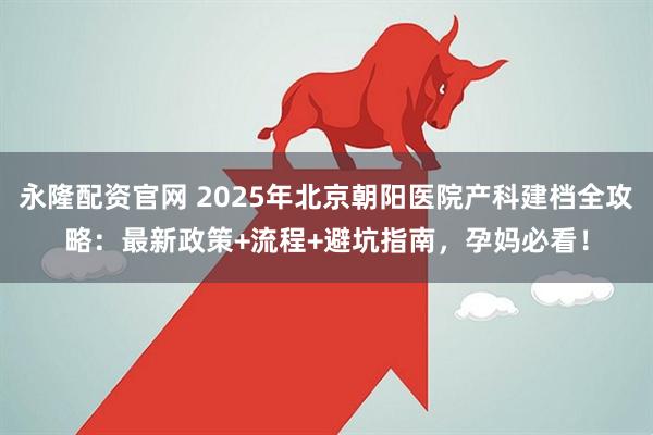 永隆配资官网 2025年北京朝阳医院产科建档全攻略：最新政策+流程+避坑指南，孕妈必看！