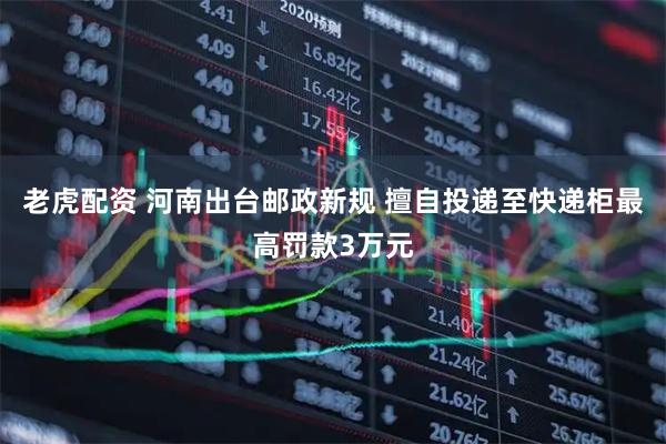 老虎配资 河南出台邮政新规 擅自投递至快递柜最高罚款3万元
