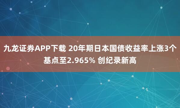 九龙证券APP下载 20年期日本国债收益率上涨3个基点至2.965% 创纪录新高