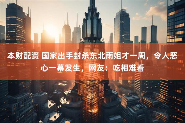 本财配资 国家出手封杀东北雨姐才一周，令人恶心一幕发生，网友：吃相难看