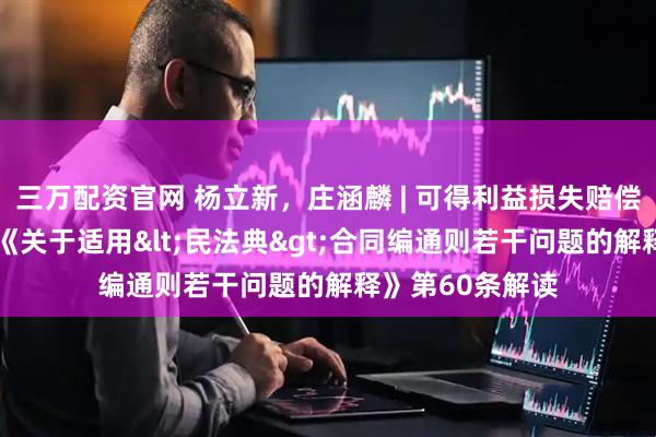 三万配资官网 杨立新，庄涵麟 | 可得利益损失赔偿的计算规则——《关于适用<民法典>合同编通则若干问题的解释》第60条解读
