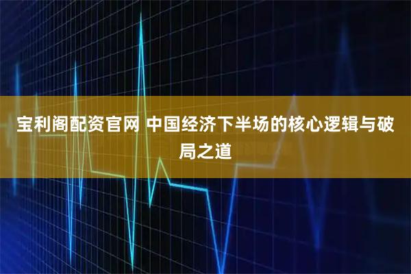 宝利阁配资官网 中国经济下半场的核心逻辑与破局之道