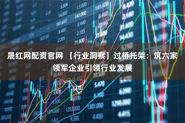 晟红网配资官网 【行业洞察】过桥托架：筑六家领军企业引领行业发展