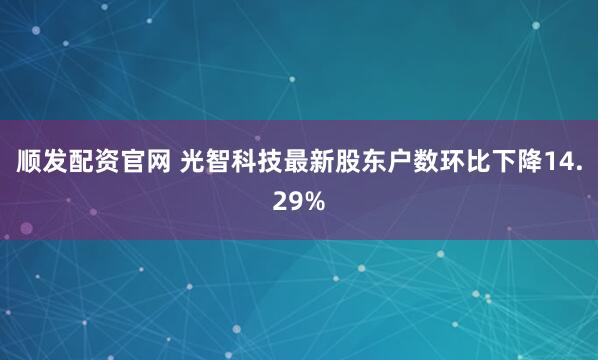 顺发配资官网 光智科技最新股东户数环比下降14.29%