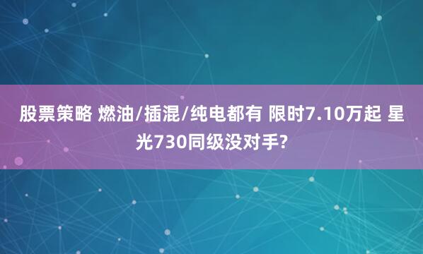 股票策略 燃油/插混/纯电都有 限时7.10万起 星光730同级没对手?
