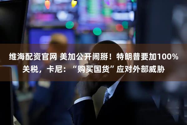 维海配资官网 美加公开闹掰！特朗普要加100%关税，卡尼：“购买国货”应对外部威胁