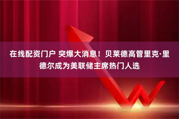 在线配资门户 突爆大消息！贝莱德高管里克·里德尔成为美联储主席热门人选