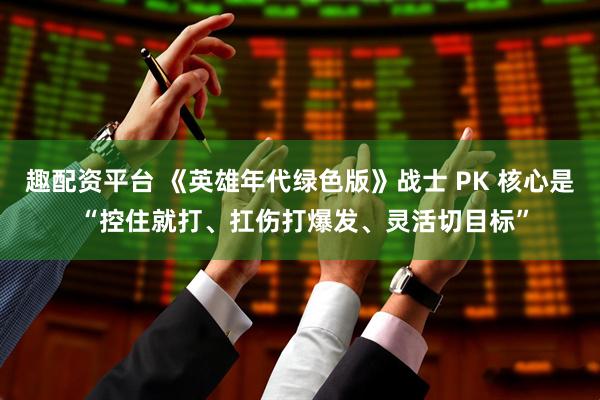趣配资平台 《英雄年代绿色版》战士 PK 核心是 “控住就打、扛伤打爆发、灵活切目标”