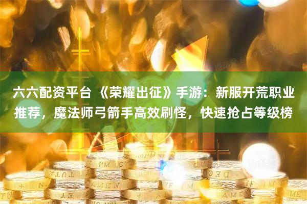 六六配资平台 《荣耀出征》手游：新服开荒职业推荐，魔法师弓箭手高效刷怪，快速抢占等级榜